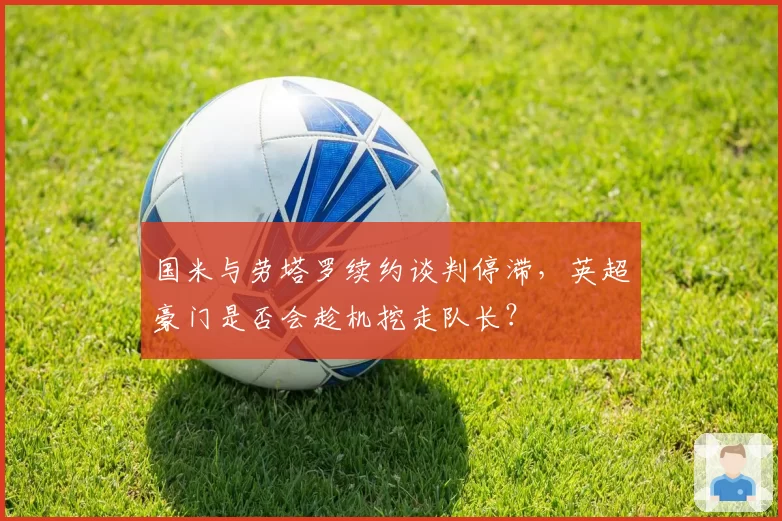 国米与劳塔罗续约谈判停滞，英超豪门是否会趁机挖走队长？