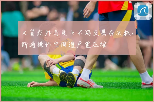 火箭新帅乌度卡不满交易否决权,斯通操作空间遭严重压缩