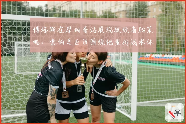 博塔斯在摩纳哥站展现极致省胎策略，索伯是否该围绕他重构战术体系？