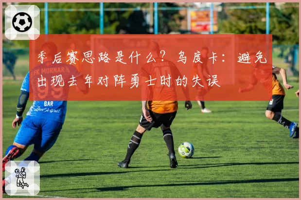 季后赛思路是什么？乌度卡：避免出现去年对阵勇士时的失误