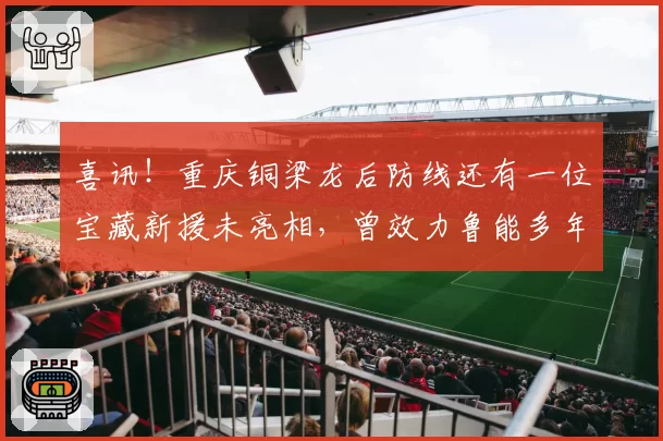 喜讯!重庆铜梁龙后防线还有一位宝藏新援未亮相,曾效力鲁能多年