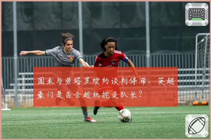 国米与劳塔罗续约谈判停滞，英超豪门是否会趁机挖走队长？