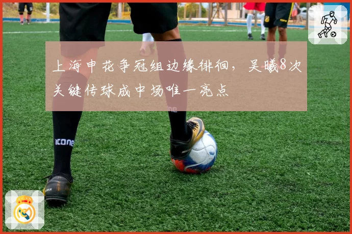 上海申花争冠组边缘徘徊，吴曦8次关键传球成中场唯一亮点