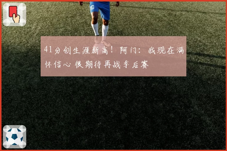 41分创生涯新高！阿门：我现在满怀信心 很期待再战季后赛