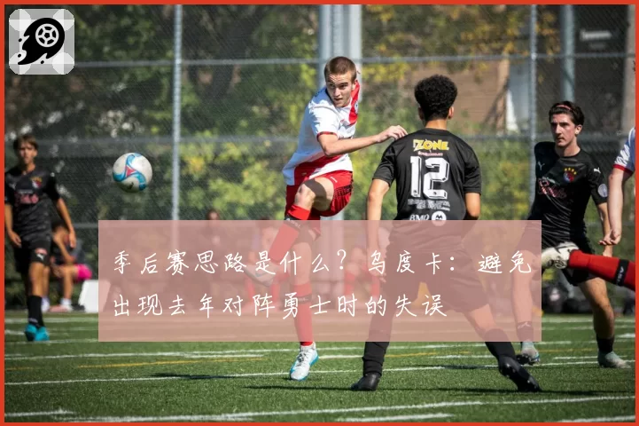 季后赛思路是什么？乌度卡：避免出现去年对阵勇士时的失误