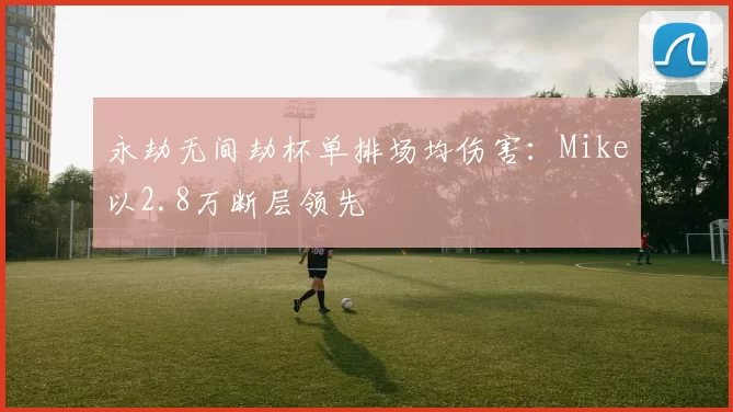 永劫无间劫杯单排场均伤害:Mike以2.8万断层领先