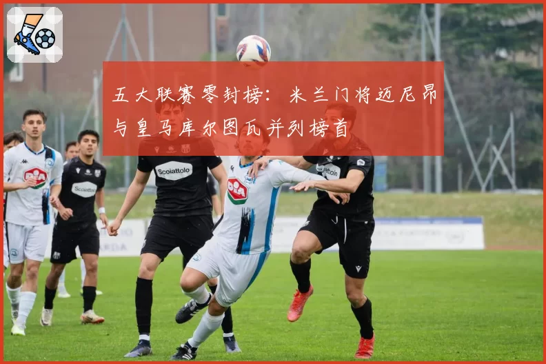 五大联赛零封榜:米兰门将迈尼昂与皇马库尔图瓦并列榜首