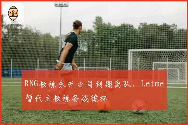 RNG教练朱开合同到期离队，Letme暂代主教练备战德杯