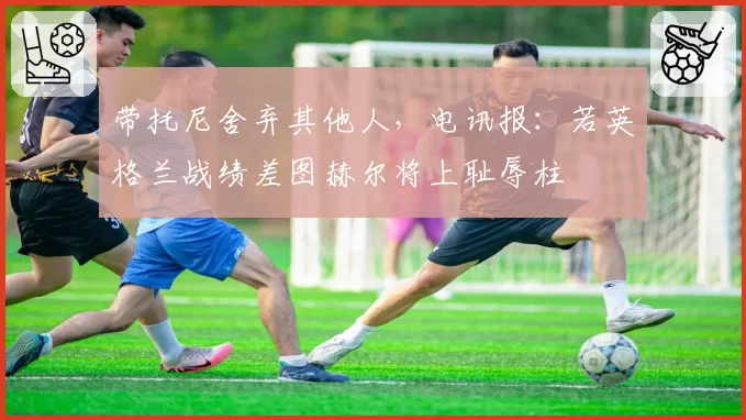 带托尼舍弃其他人，电讯报：若英格兰战绩差图赫尔将上耻辱柱