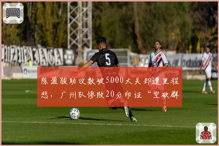 陈盈骏助攻数破5000大关却遭里程悲，广州队惨败20分印证“空砍群主”