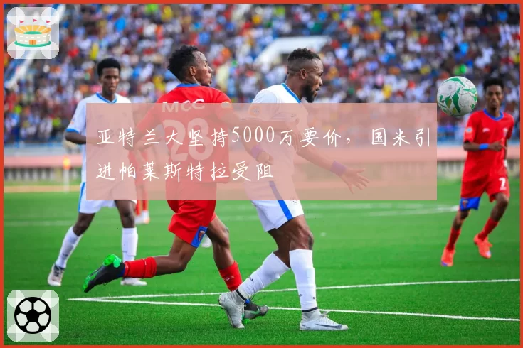 亚特兰大坚持5000万要价，国米引进帕莱斯特拉受阻