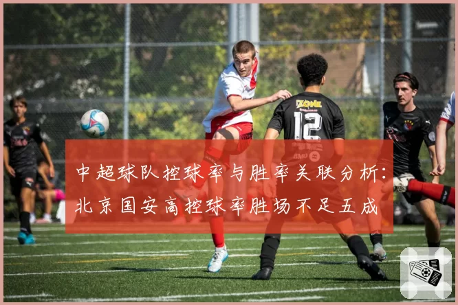 中超球队控球率与胜率关联分析：北京国安高控球率胜场不足五成
