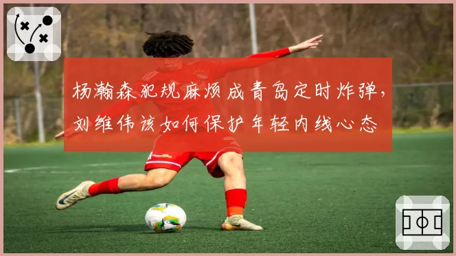 杨瀚森犯规麻烦成青岛定时炸弹,刘维伟该如何保护年轻内线心态