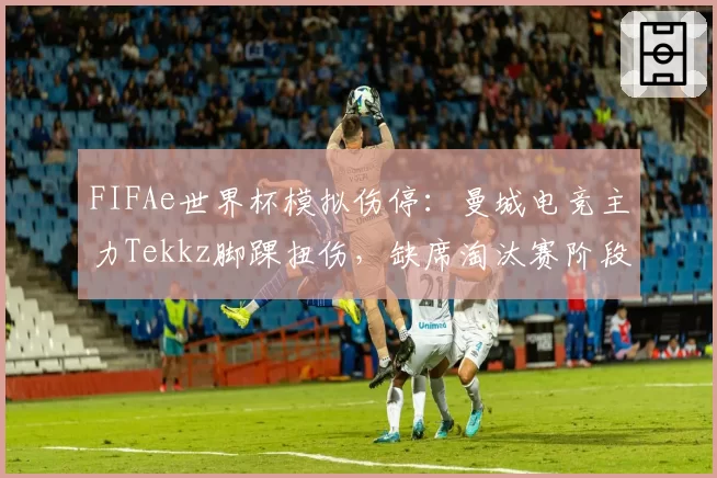 FIFAe世界杯模拟伤停:曼城电竞主力Tekkz脚踝扭伤,缺席淘汰赛阶段3场关键战