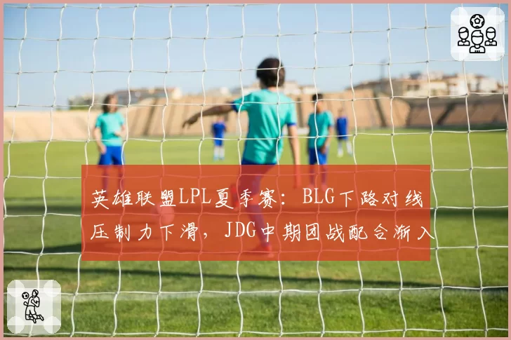 英雄联盟LPL夏季赛：BLG下路对线压制力下滑，JDG中期团战配合渐入佳境