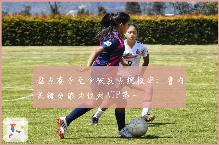 盘点赛季至今破发点挽救率：鲁内关键分能力位列ATP第一