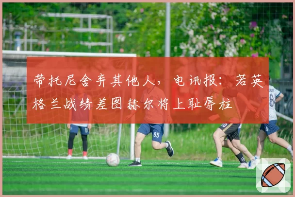 带托尼舍弃其他人，电讯报：若英格兰战绩差图赫尔将上耻辱柱
