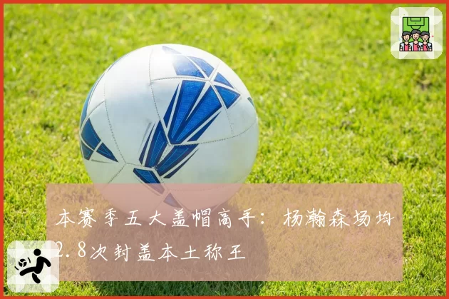 本赛季五大盖帽高手：杨瀚森场均2.8次封盖本土称王