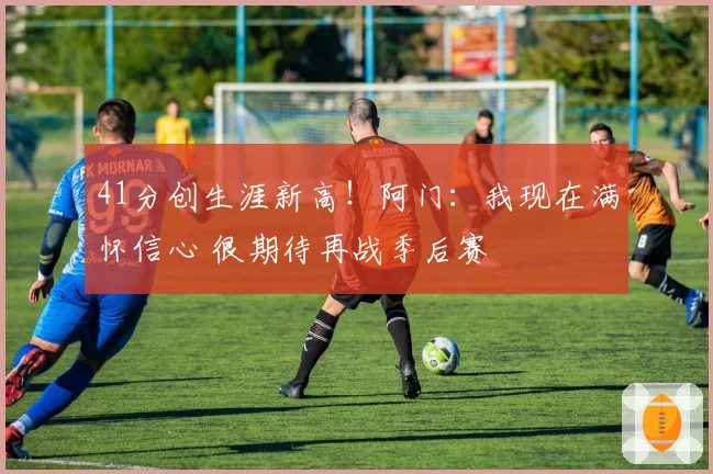 41分创生涯新高!阿门:我现在满怀信心 很期待再战季后赛