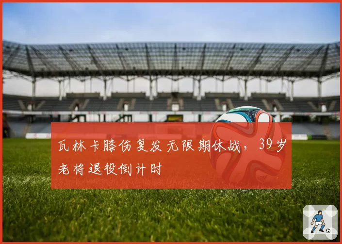瓦林卡膝伤复发无限期休战，39岁老将退役倒计时
