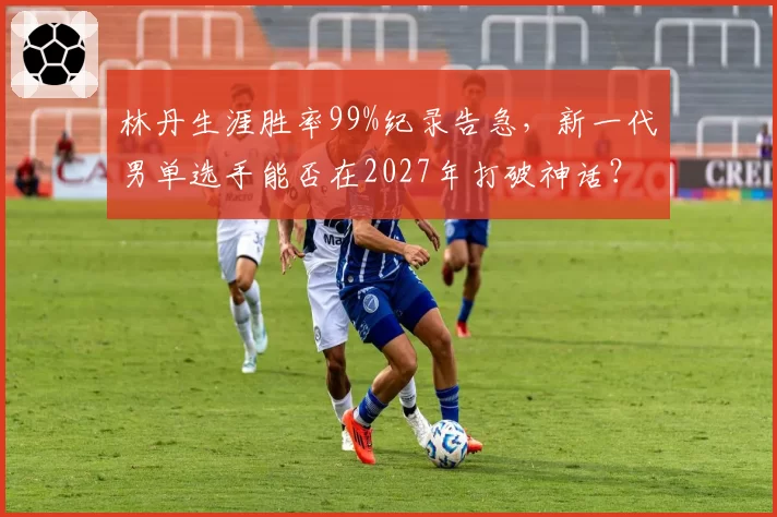 林丹生涯胜率99%纪录告急，新一代男单选手能否在2027年打破神话？
