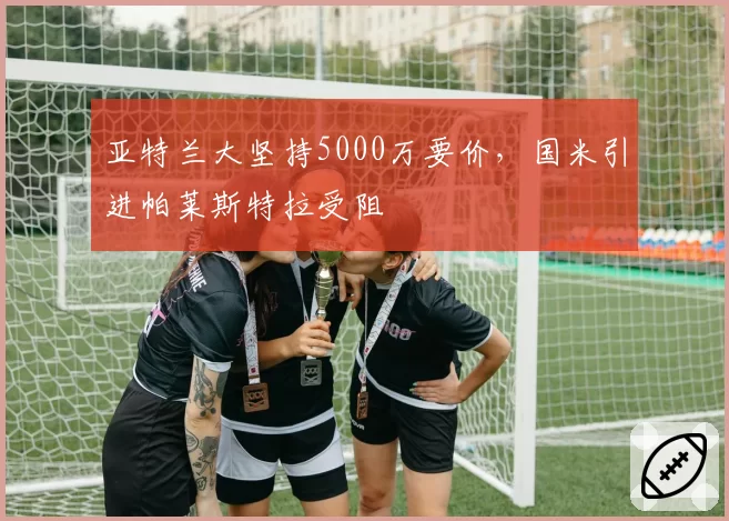 亚特兰大坚持5000万要价,国米引进帕莱斯特拉受阻