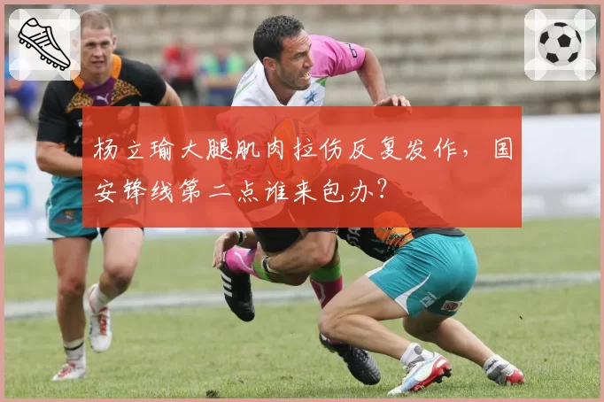 杨立瑜大腿肌肉拉伤反复发作，国安锋线第二点谁来包办？