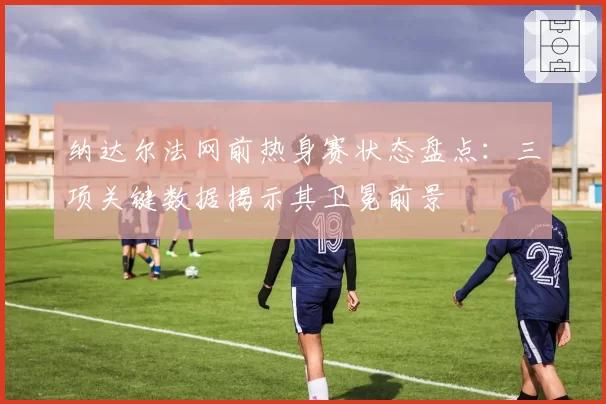 纳达尔法网前热身赛状态盘点:三项关键数据揭示其卫冕前景