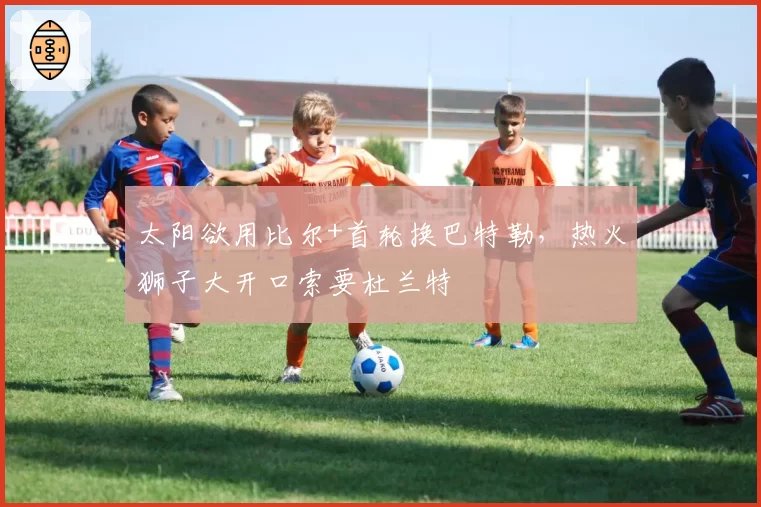 太阳欲用比尔+首轮换巴特勒，热火狮子大开口索要杜兰特