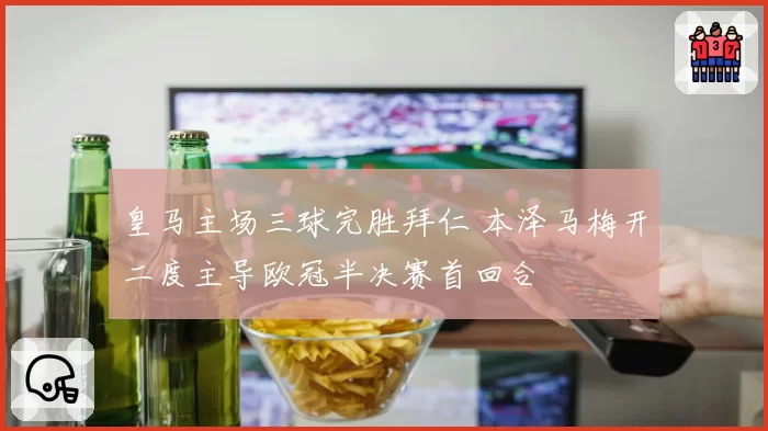 皇马主场三球完胜拜仁 本泽马梅开二度主导欧冠半决赛首回合