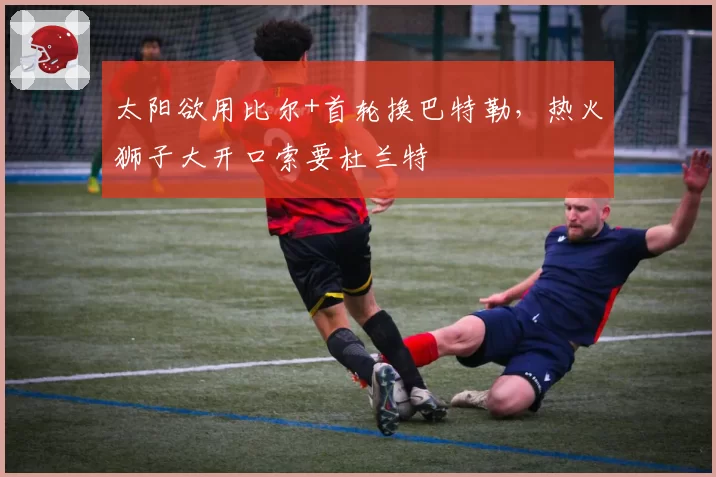 太阳欲用比尔+首轮换巴特勒，热火狮子大开口索要杜兰特
