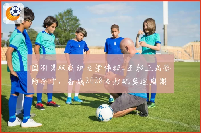 国羽男双新组合梁伟铿_王昶正式签约李宁，备战2028洛杉矶奥运周期
