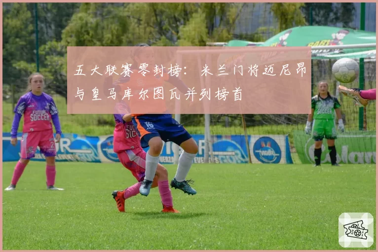 五大联赛零封榜:米兰门将迈尼昂与皇马库尔图瓦并列榜首