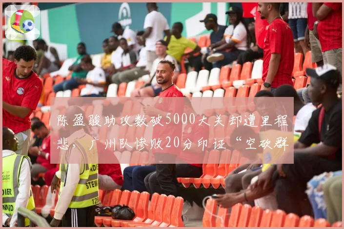 陈盈骏助攻数破5000大关却遭里程悲,广州队惨败20分印证“空砍群主”