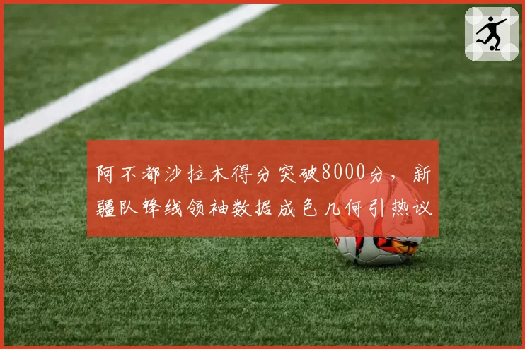 阿不都沙拉木得分突破8000分，新疆队锋线领袖数据成色几何引热议？