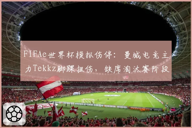 FIFAe世界杯模拟伤停:曼城电竞主力Tekkz脚踝扭伤,缺席淘汰赛阶段3场关键战