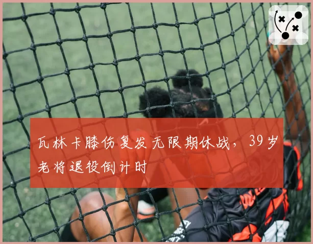瓦林卡膝伤复发无限期休战，39岁老将退役倒计时