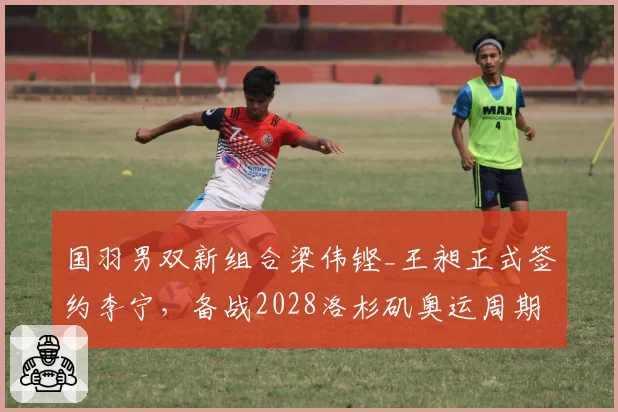 国羽男双新组合梁伟铿_王昶正式签约李宁，备战2028洛杉矶奥运周期