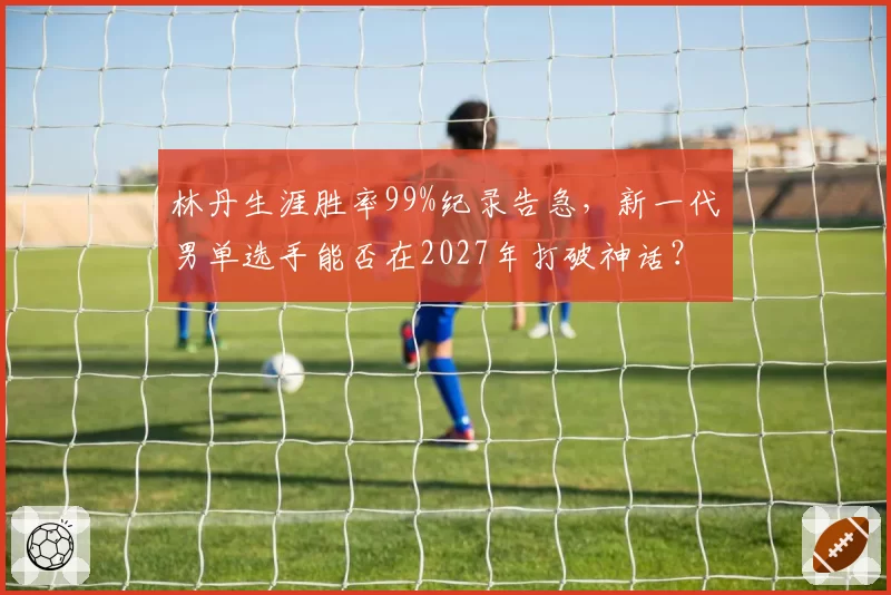 林丹生涯胜率99%纪录告急,新一代男单选手能否在2027年打破神话?