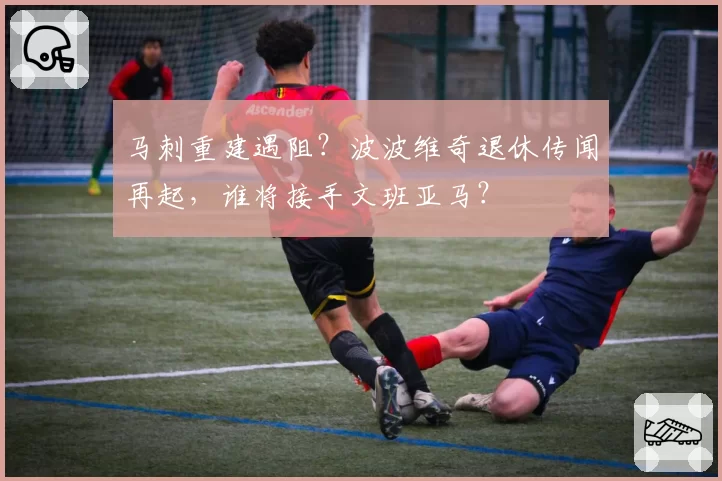 马刺重建遇阻?波波维奇退休传闻再起,谁将接手文班亚马?