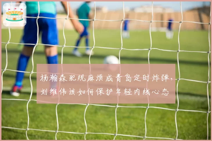 杨瀚森犯规麻烦成青岛定时炸弹,刘维伟该如何保护年轻内线心态