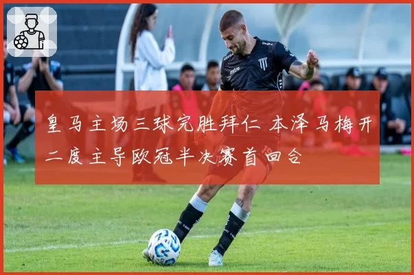 皇马主场三球完胜拜仁 本泽马梅开二度主导欧冠半决赛首回合