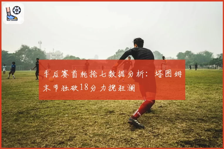 季后赛首轮抢七数据分析:塔图姆末节独砍18分力挽狂澜