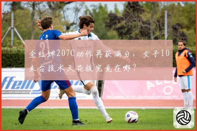 全红婵207C动作再获满分,女子10米台技术天花板究竟在哪?