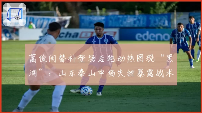 蒿俊闵替补登场后跑动热图现“黑洞”，山东泰山中场失控暴露战术缺陷